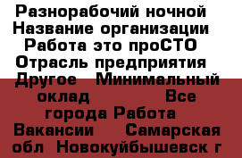 Разнорабочий ночной › Название организации ­ Работа-это проСТО › Отрасль предприятия ­ Другое › Минимальный оклад ­ 19 305 - Все города Работа » Вакансии   . Самарская обл.,Новокуйбышевск г.